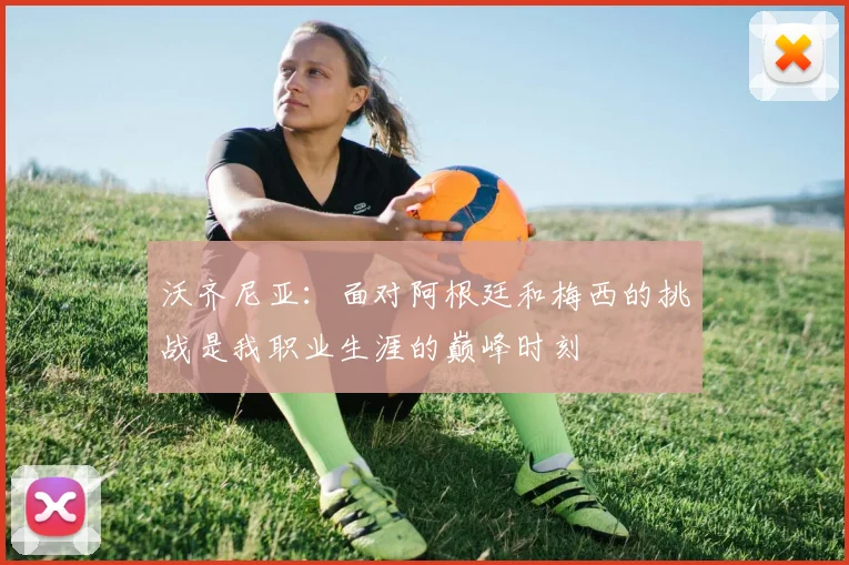 沃齐尼亚：面对阿根廷和梅西的挑战是我职业生涯的巅峰时刻