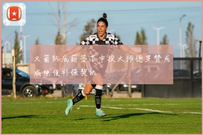 火箭队底薪签下中投大师德罗赞或成绝佳补强契机