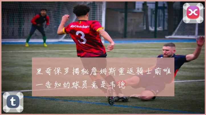 里奇保罗揭秘詹姆斯重返骑士前唯一告知的球员竟是韦德