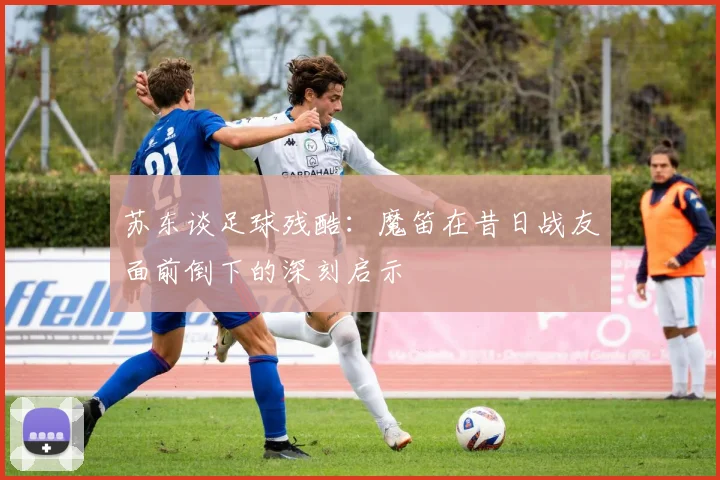 苏东谈足球残酷：魔笛在昔日战友面前倒下的深刻启示
