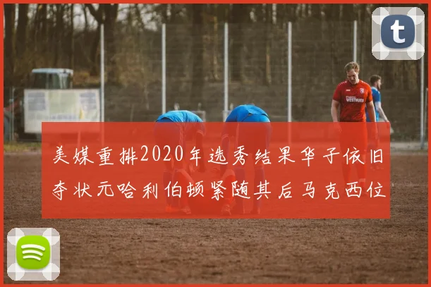 美媒重排2020年选秀结果华子依旧夺状元哈利伯顿紧随其后马克西位列探花