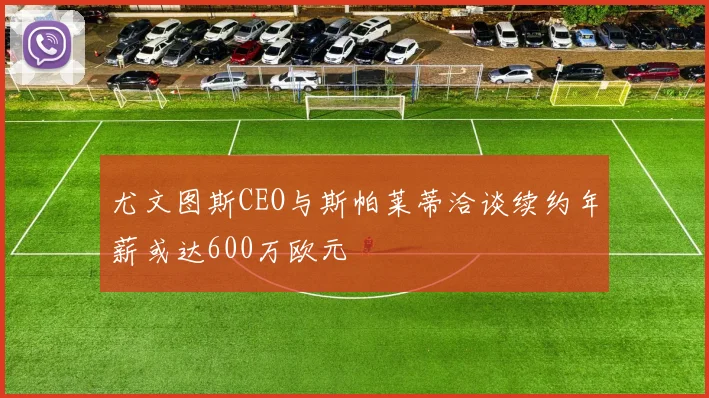 尤文图斯CEO与斯帕莱蒂洽谈续约年薪或达600万欧元