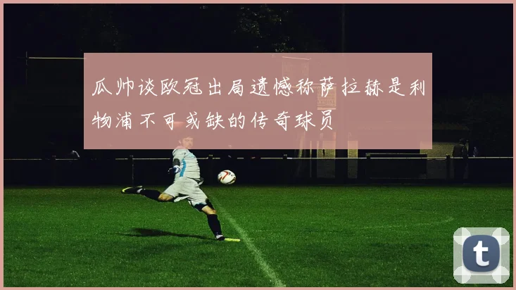 瓜帅谈欧冠出局遗憾称萨拉赫是利物浦不可或缺的传奇球员