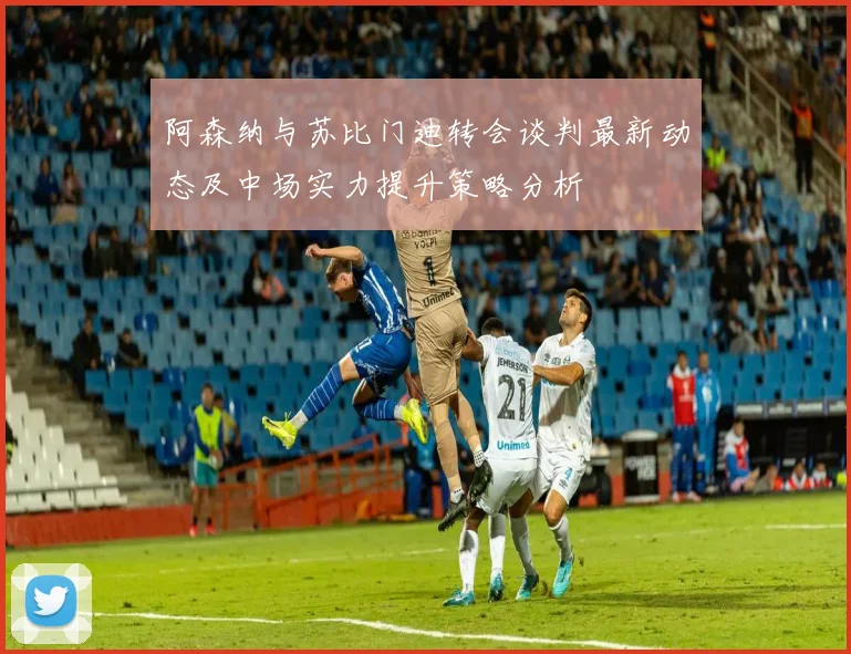 阿森纳与苏比门迪转会谈判最新动态及中场实力提升策略分析