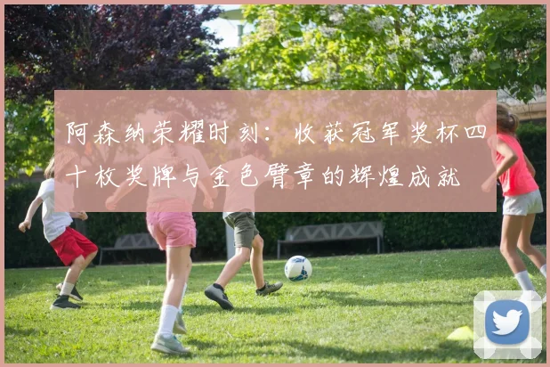 阿森纳荣耀时刻：收获冠军奖杯四十枚奖牌与金色臂章的辉煌成就