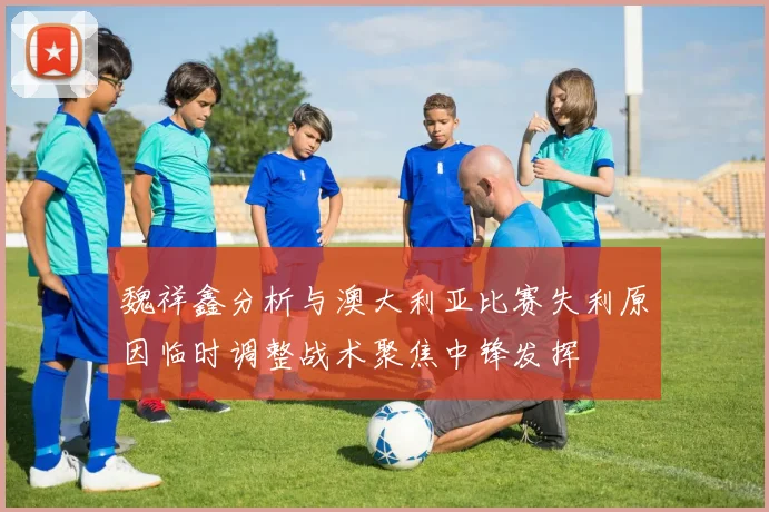 魏祥鑫分析与澳大利亚比赛失利原因临时调整战术聚焦中锋发挥