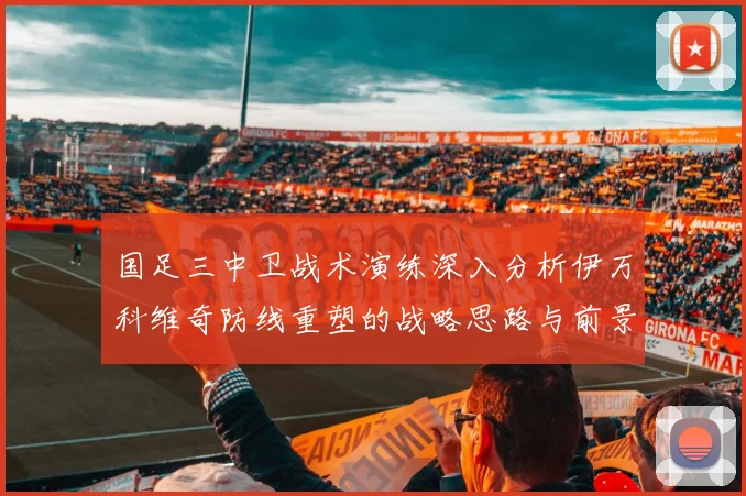 国足三中卫战术演练深入分析伊万科维奇防线重塑的战略思路与前景