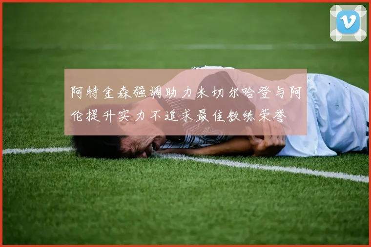 阿特金森强调助力米切尔哈登与阿伦提升实力不追求最佳教练荣誉