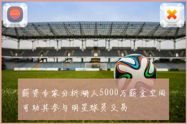 薪资专家分析湖人5000万薪金空间可助其参与明星球员交易