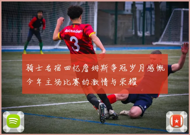 骑士名宿回忆詹姆斯争冠岁月感慨今年主场比赛的激情与荣耀