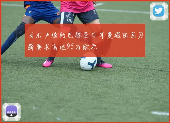 马尤卢续约巴黎圣日耳曼遇阻因月薪要求高达95万欧元