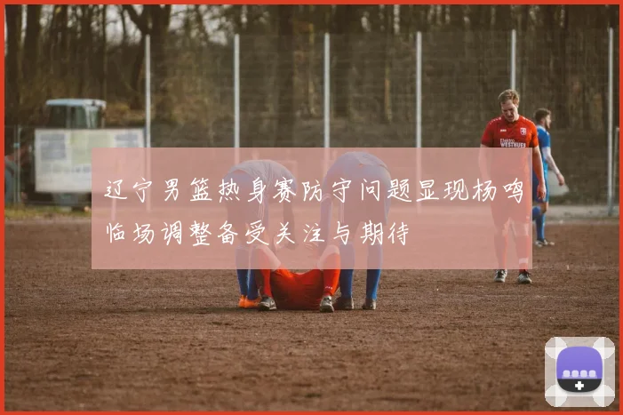辽宁男篮热身赛防守问题显现杨鸣临场调整备受关注与期待