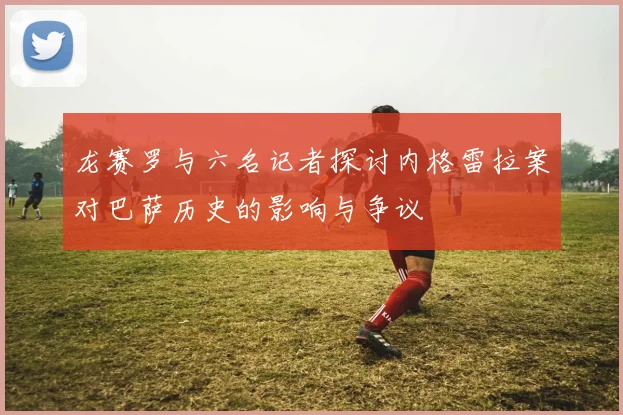 龙赛罗与六名记者探讨内格雷拉案对巴萨历史的影响与争议