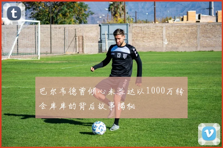 巴尔韦德曾倾心米兰达以1000万转会库库的背后故事揭秘