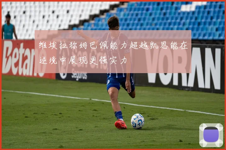 维埃拉称姆巴佩能力超越凯恩能在逆境中展现更强实力