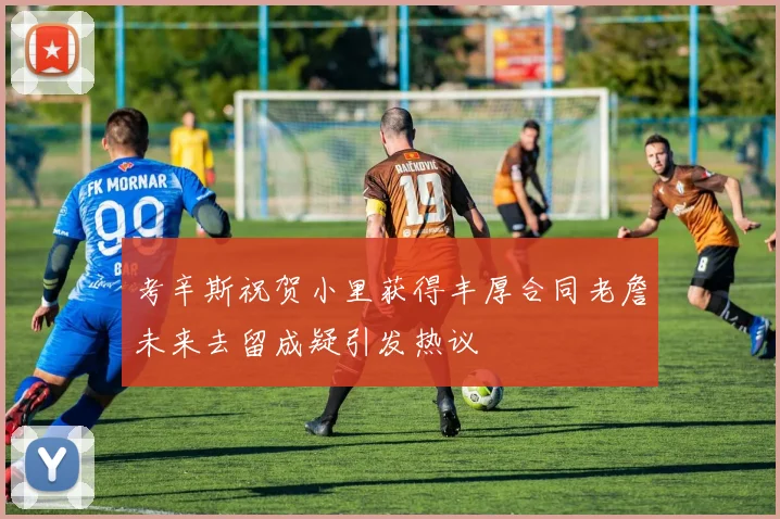 考辛斯祝贺小里获得丰厚合同老詹未来去留成疑引发热议