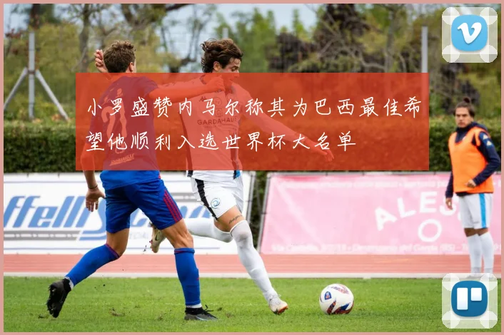 小罗盛赞内马尔称其为巴西最佳希望他顺利入选世界杯大名单