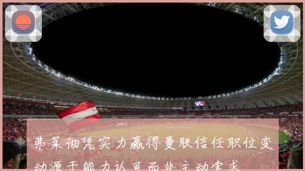 弗莱彻凭实力赢得曼联信任职位变动源于能力认可而非主动索求