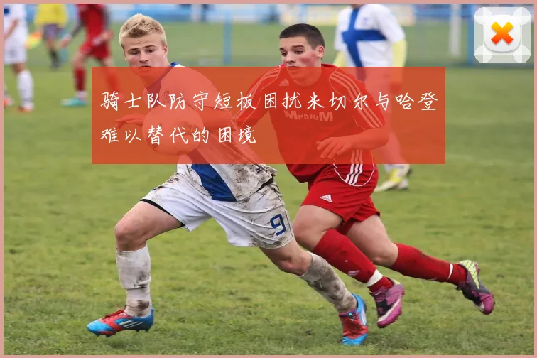 骑士队防守短板困扰米切尔与哈登难以替代的困境