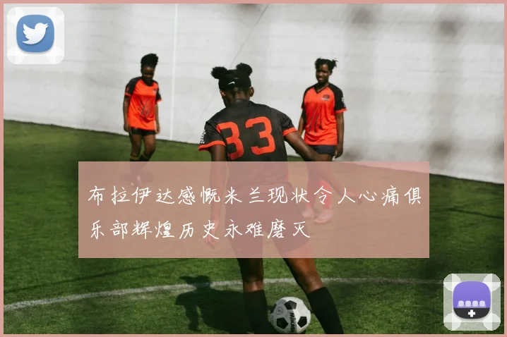 布拉伊达感慨米兰现状令人心痛俱乐部辉煌历史永难磨灭