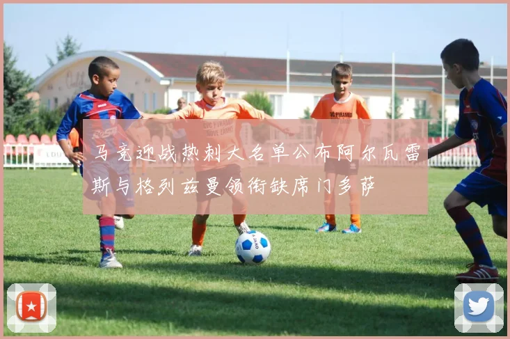 马竞迎战热刺大名单公布阿尔瓦雷斯与格列兹曼领衔缺席门多萨