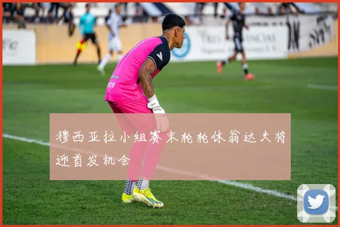 穆西亚拉小组赛末轮轮休翁达夫将迎首发机会