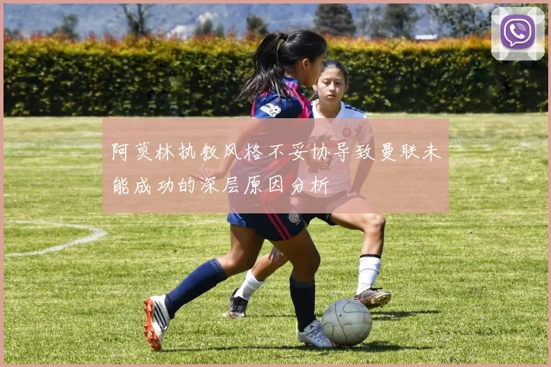 阿莫林执教风格不妥协导致曼联未能成功的深层原因分析