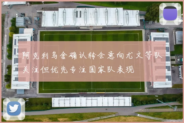 阿克利乌舍确认转会意向尤文等队关注但优先专注国家队表现