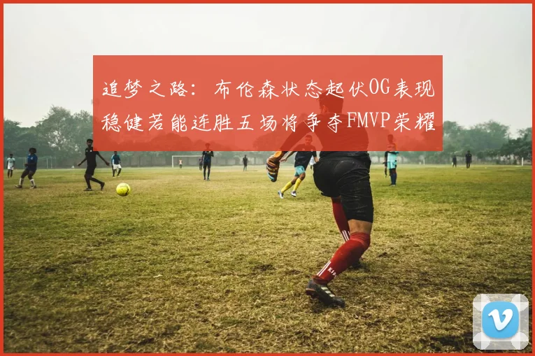 追梦之路：布伦森状态起伏OG表现稳健若能连胜五场将争夺FMVP荣耀