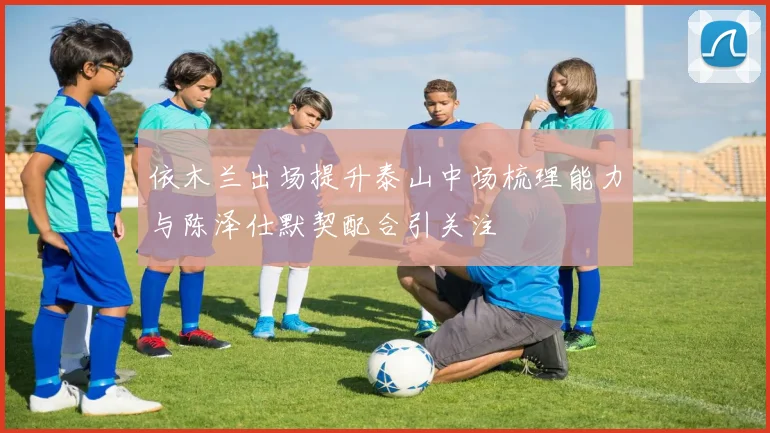 依木兰出场提升泰山中场梳理能力与陈泽仕默契配合引关注