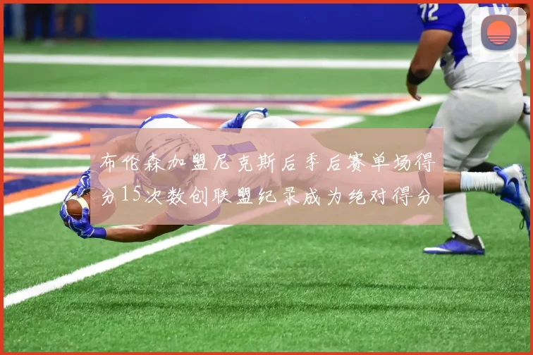 布伦森加盟尼克斯后季后赛单场得分15次数创联盟纪录成为绝对得分王