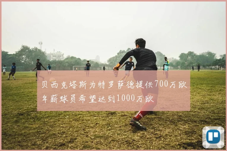 贝西克塔斯为特罗萨德提供700万欧年薪球员希望达到1000万欧