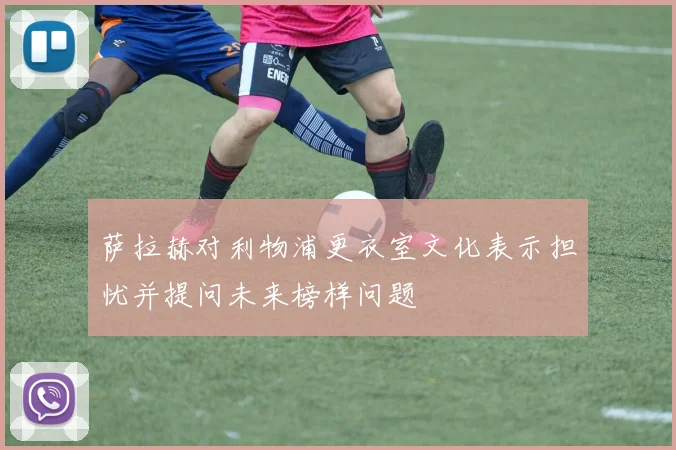 萨拉赫对利物浦更衣室文化表示担忧并提问未来榜样问题