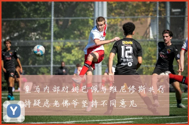 皇马内部对姆巴佩与维尼修斯共存持疑虑老佛爷坚持不同意见