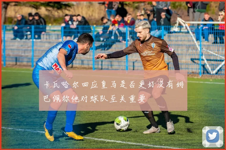 卡瓦哈尔回应皇马是否更好没有姆巴佩称他对球队至关重要