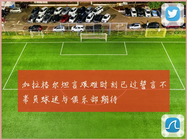 加拉格尔坦言艰难时刻已过誓言不辜负球迷与俱乐部期待
