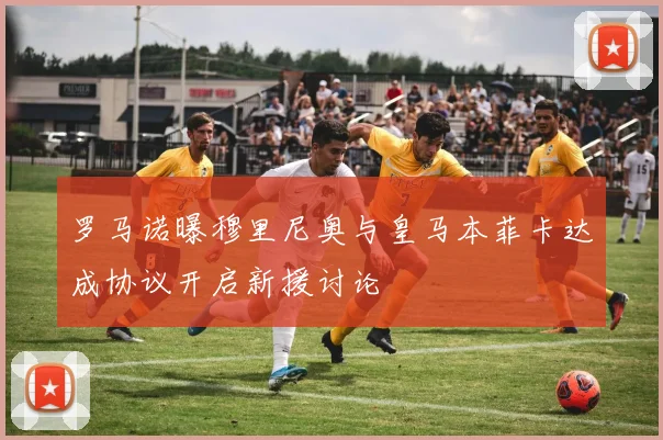 罗马诺曝穆里尼奥与皇马本菲卡达成协议开启新援讨论