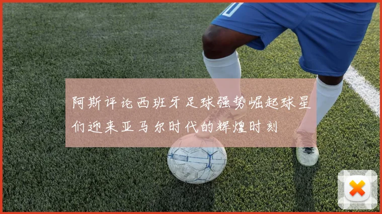 阿斯评论西班牙足球强势崛起球星们迎来亚马尔时代的辉煌时刻