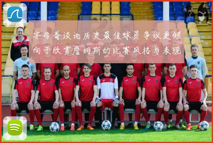 字母哥谈论历史最佳球员争议更倾向于欣赏詹姆斯的比赛风格与表现
