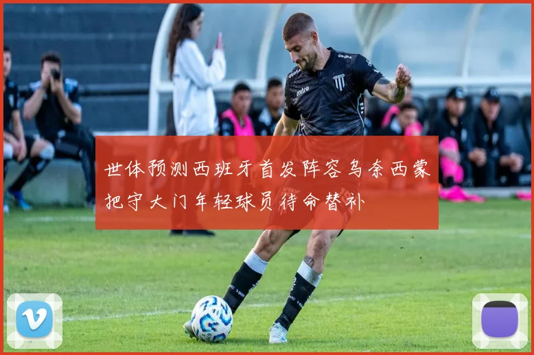 世体预测西班牙首发阵容乌奈西蒙把守大门年轻球员待命替补