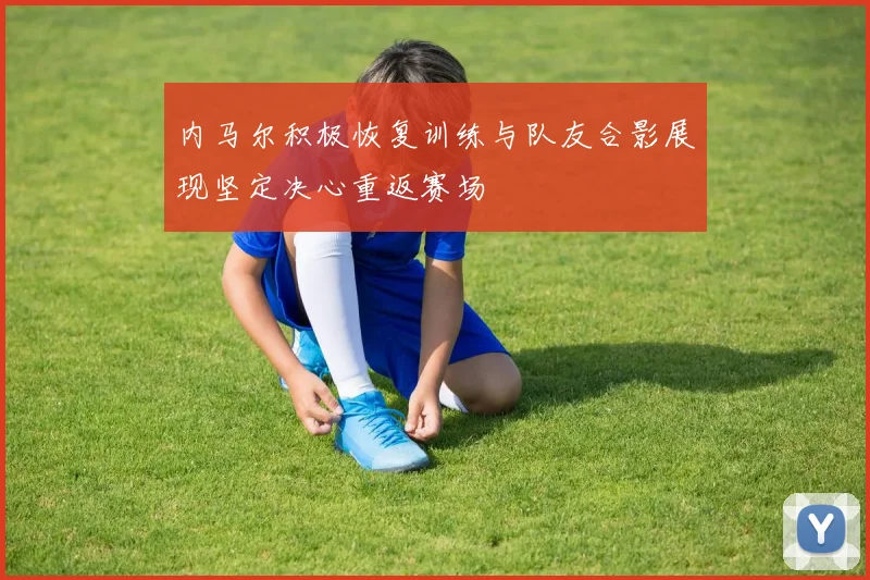 内马尔积极恢复训练与队友合影展现坚定决心重返赛场