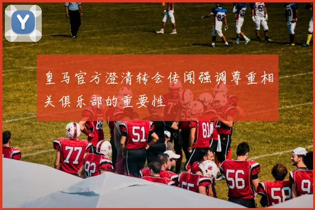 皇马官方澄清转会传闻强调尊重相关俱乐部的重要性