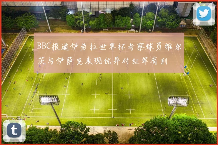 BBC报道伊劳拉世界杯考察球员维尔茨与伊萨克表现优异对红军有利