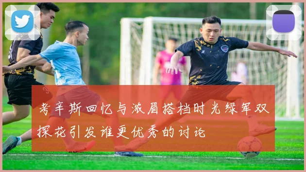 考辛斯回忆与浓眉搭档时光绿军双探花引发谁更优秀的讨论
