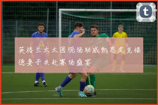 英格兰太太团现场助威凯恩皮克福德妻子共赴赛场盛宴