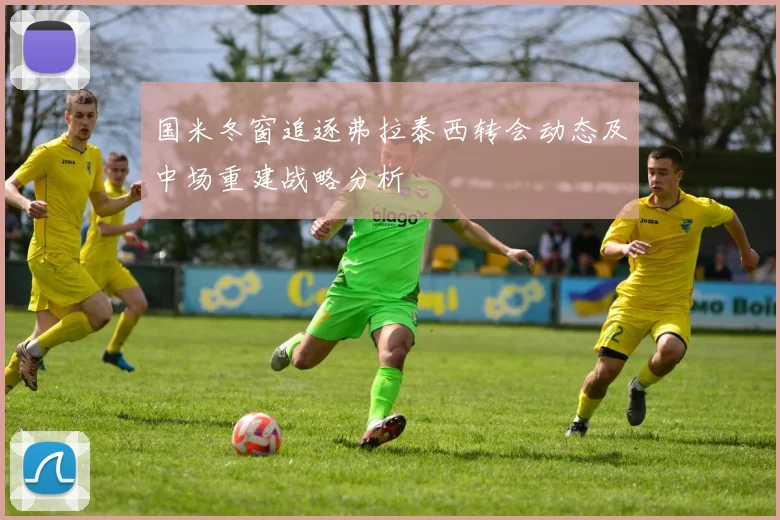国米冬窗追逐弗拉泰西转会动态及中场重建战略分析